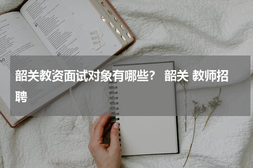 韶关教资面试对象有哪些? 韶关 教师招聘