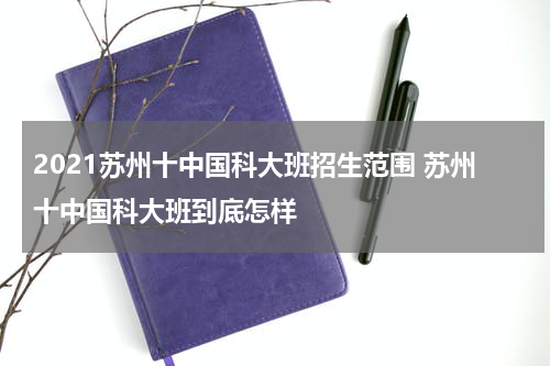 2021苏州十中国科大班招生范围 苏州十中国科大班到底怎样