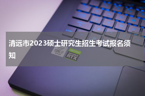 清远市2023硕士研究生招生考试报名须知