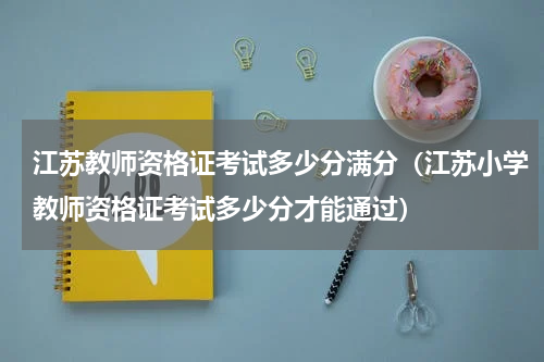 江苏教师资格证考试多少分满分（江苏小学教师资格证考试多少分才能通过）