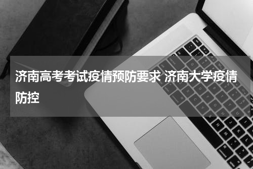 济南高考考试疫情预防要求 济南大学疫情防控