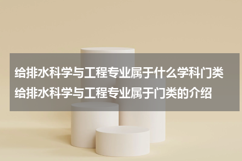 给排水科学与工程专业属于什么学科门类 给排水科学与工程专业属于门类的介绍