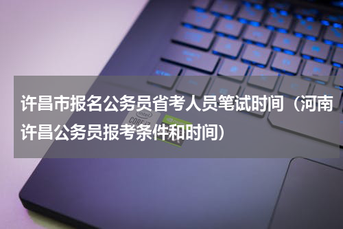 许昌市报名公务员省考人员笔试时间（河南许昌公务员报考条件和时间）