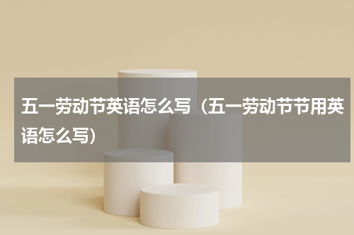 五一劳动节英语怎么写(五一劳动节节用英语怎么写)