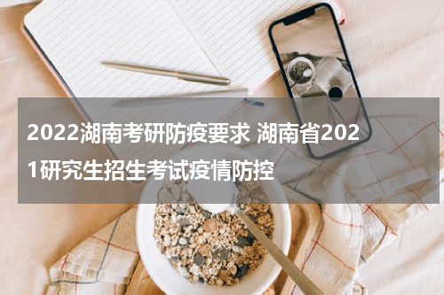 2022湖南考研防疫要求 湖南省2021研究生招生考试疫情防控