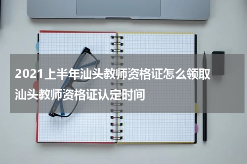 2021上半年汕头教师资格证怎么领取 汕头教师资格证认定时间