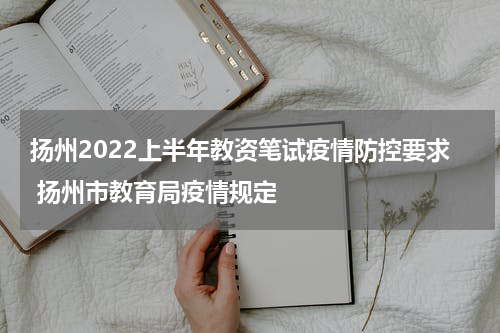扬州2022上半年教资笔试疫情防控要求 扬州市教育局疫情规定