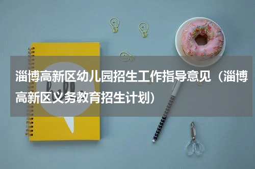 淄博高新区幼儿园招生工作指导意见（淄博高新区义务教育招生计划）