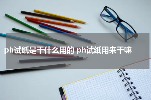ph试纸是干什么用的 ph试纸用来干嘛