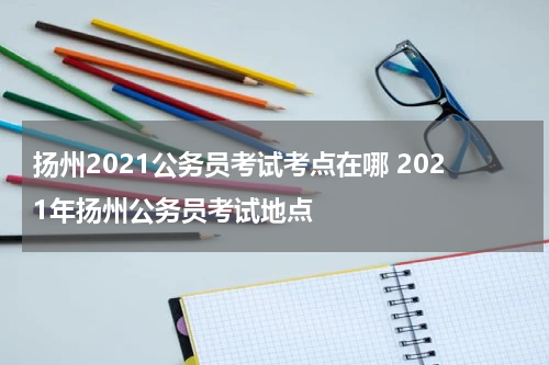 扬州2021公务员考试考点在哪 2021年扬州公务员考试地点