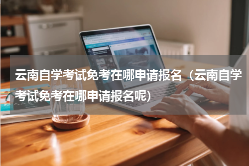 云南自学考试免考在哪申请报名（云南自学考试免考在哪申请报名呢）
