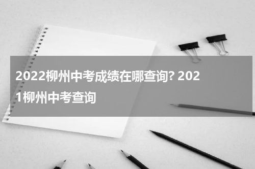 2022柳州中考成绩在哪查询? 2021柳州中考查询
