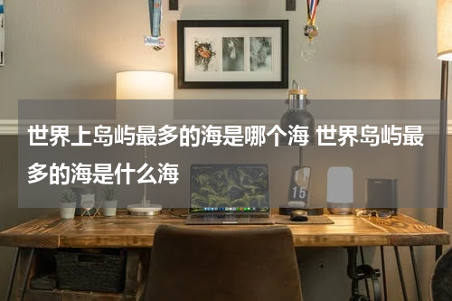 世界上岛屿最多的海是哪个海 世界岛屿最多的海是什么海