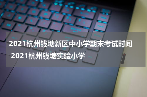 2021杭州钱塘新区中小学期末考试时间 2021杭州钱塘实验小学