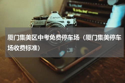 厦门集美区中考免费停车场(厦门集美停车场收费标准)