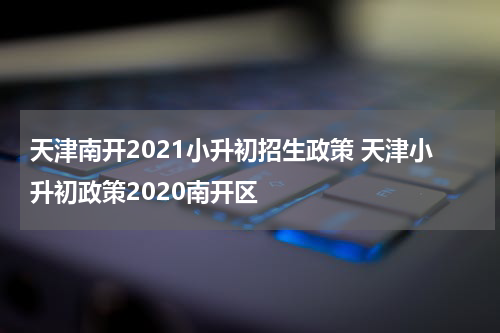 天津南开2021小升初招生政策 天津小升初政策2020南开区