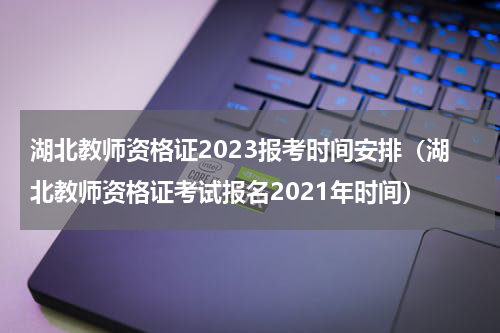 湖北教师资格证2023报考时间安排（湖北教师资格证考试报名2021年时间）