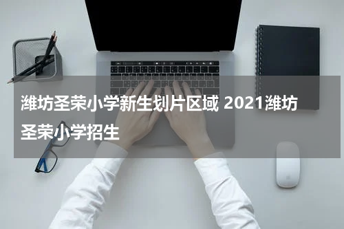 潍坊圣荣小学新生划片区域 2021潍坊圣荣小学招生