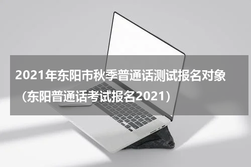 2021年东阳市秋季普通话测试报名对象（东阳普通话考试报名2021）