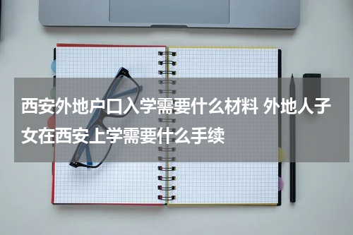 西安外地户口入学需要什么材料 外地人子女在西安上学需要什么手续