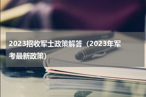 2023招收军士政策解答(2023年军考最新政策)