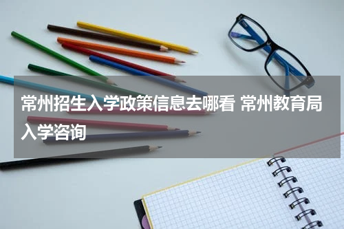 常州招生入学政策信息去哪看 常州教育局入学咨询