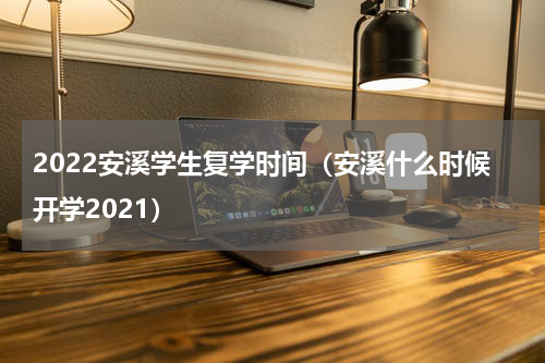 2022安溪学生复学时间（安溪什么时候开学2021）