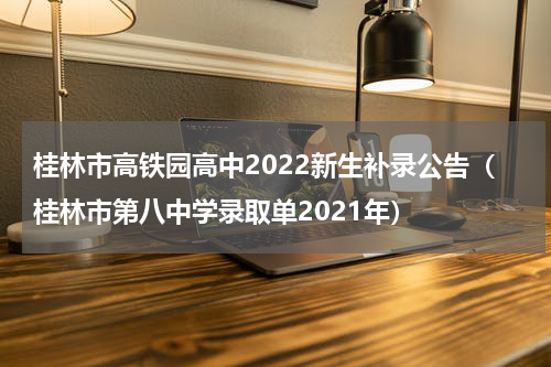 桂林市高铁园高中2022新生补录公告(桂林市第八中学录取单2021年)