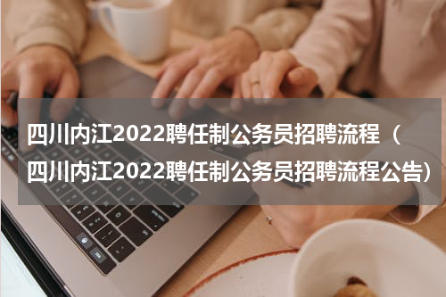 四川内江2022聘任制公务员招聘流程（四川内江2022聘任制公务员招聘流程公告）