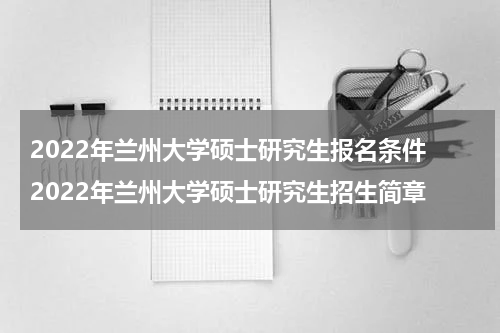 2022年兰州大学硕士研究生报名条件 2022年兰州大学硕士研究生招生简章