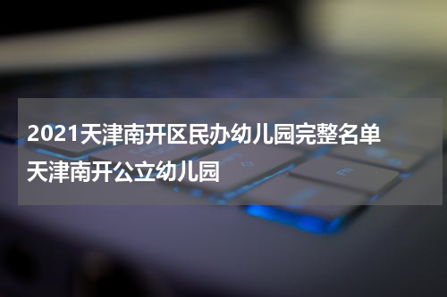 2021天津南开区民办幼儿园完整名单 天津南开公立幼儿园