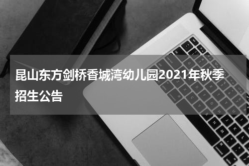 昆山东方剑桥香城湾幼儿园2021年秋季招生公告