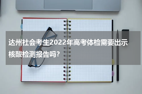 达州社会考生2022年高考体检需要出示核酸检测报告吗？