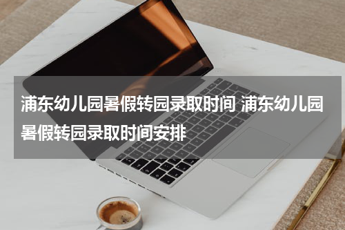 浦东幼儿园暑假转园录取时间 浦东幼儿园暑假转园录取时间安排