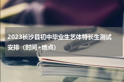 2023长沙县初中毕业生艺体特长生测试安排(时间+地点)