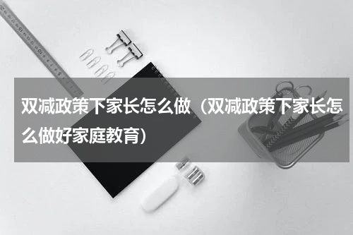 双减政策下家长怎么做（双减政策下家长怎么做好家庭教育）