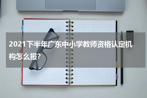 2021下半年广东中小学教师资格认定机构怎么报？