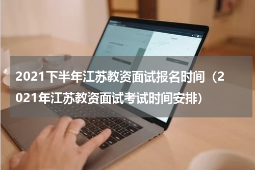 2021下半年江苏教资面试报名时间(2021年江苏教资面试考试时间安排)