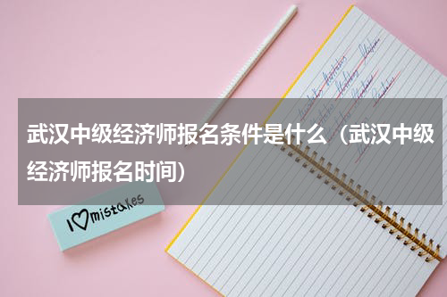 武汉中级经济师报名条件是什么(武汉中级经济师报名时间)
