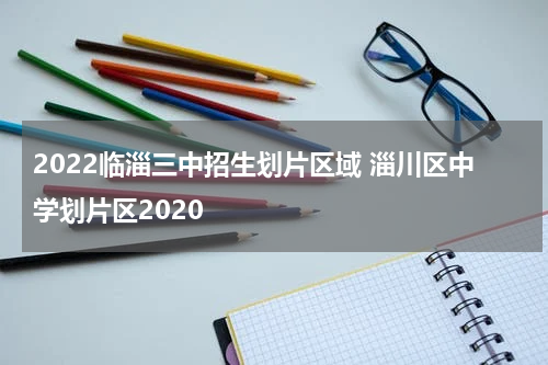 2022临淄三中招生划片区域 淄川区中学划片区2020