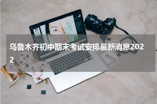乌鲁木齐初中期末考试安排最新消息2022