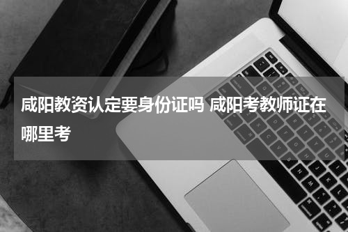 咸阳教资认定要身份证吗 咸阳考教师证在哪里考