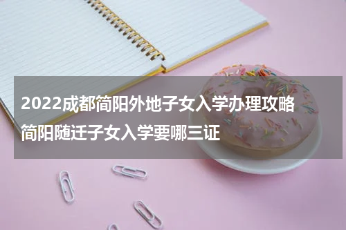 2022成都简阳外地子女入学办理攻略 简阳随迁子女入学要哪三证