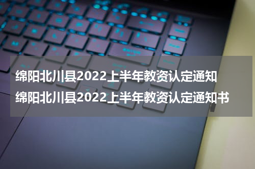 绵阳北川县2022上半年教资认定通知 绵阳北川县2022上半年教资认定通知书