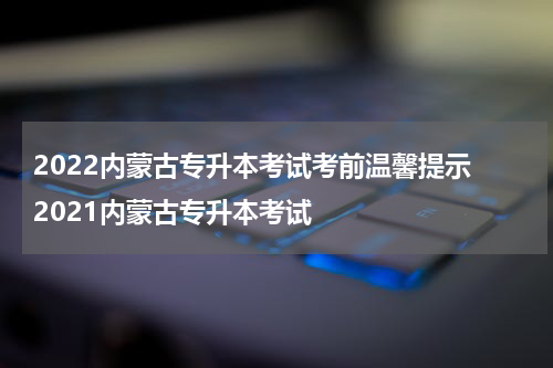 2022内蒙古专升本考试考前温馨提示 2021内蒙古专升本考试