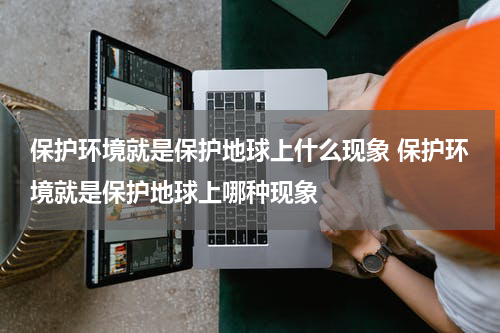 保护环境就是保护地球上什么现象 保护环境就是保护地球上哪种现象