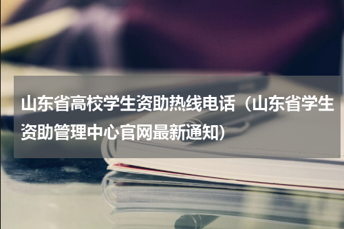 山东省高校学生资助热线电话（山东省学生资助管理中心官网最新通知）