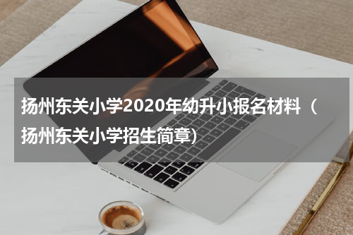 扬州东关小学2020年幼升小报名材料（扬州东关小学招生简章）