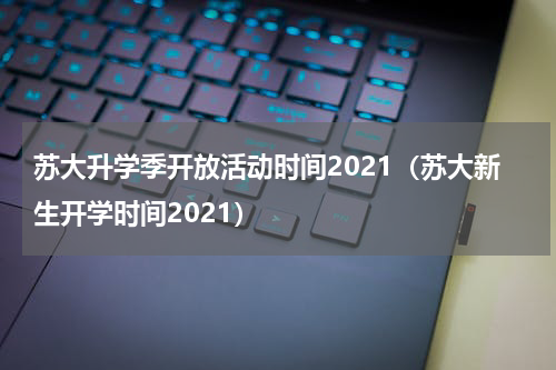 苏大升学季开放活动时间2021（苏大新生开学时间2021）