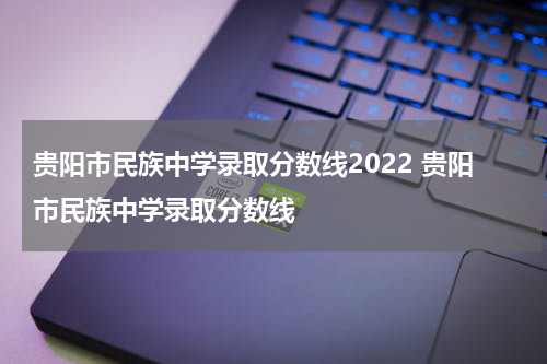 贵阳市民族中学录取分数线2022 贵阳市民族中学录取分数线